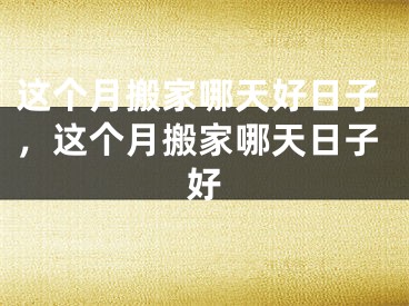 这个月搬家哪天好日子，这个月搬家哪天日子好