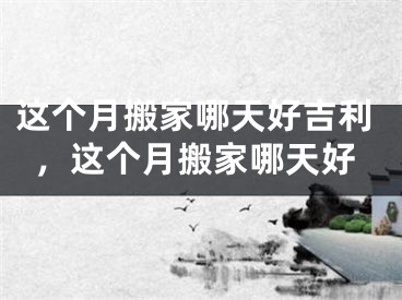 这个月搬家哪天好吉利,这个月搬家哪天好