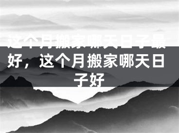 这个月搬家哪天日子最好，这个月搬家哪天日子好