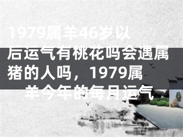 1979属羊46岁以后运气有桃花吗会遇属猪的人吗，1979属羊今年的每月运气