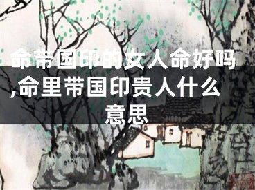 命带国印的女人命好吗,命里带国印贵人什么意思