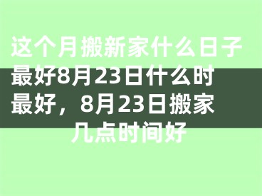 这个月搬新家什么日子最好8月23日什么时最好,8月23日搬家几点时间好