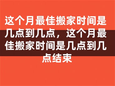 这个月最佳搬家时间是几点到几点，这个月最佳搬家时间是几点到几点结束