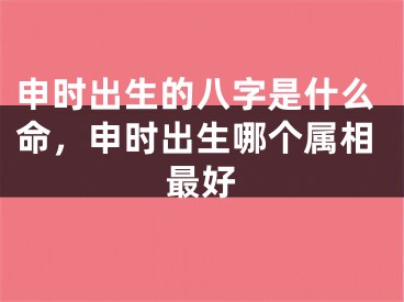 申时出生的八字是什么命，申时出生哪个属相最好