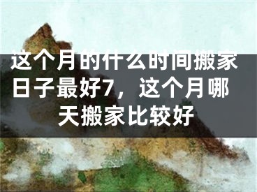 这个月的什么时间搬家日子最好7，这个月哪天搬家比较好