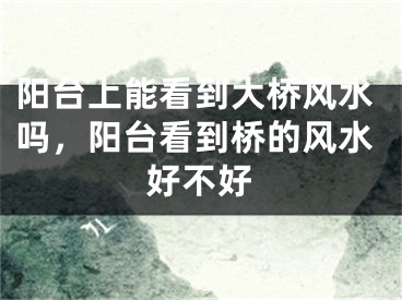 阳台上能看到大桥风水吗,阳台看到桥的风水好不好