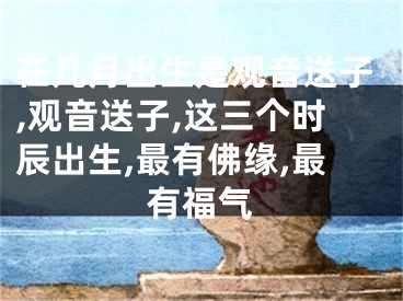 在几月出生是观音送子,观音送子,这三个时辰出生,最有佛缘,最有福气