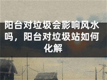阳台对垃圾会影响风水吗，阳台对垃圾站如何化解