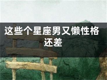 这些个星座男又懒性格还差
