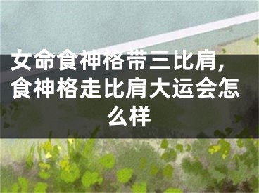 女命食神格带三比肩,食神格走比肩大运会怎么样