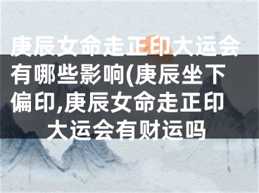 庚辰女命走正印大运会有哪些影响(庚辰坐下偏印,庚辰女命走正印大运会有财运吗
