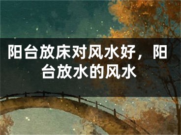 阳台放床对风水好，阳台放水的风水