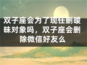 双子座会为了现任删暧昧对象吗,双子座会删除微信好友么