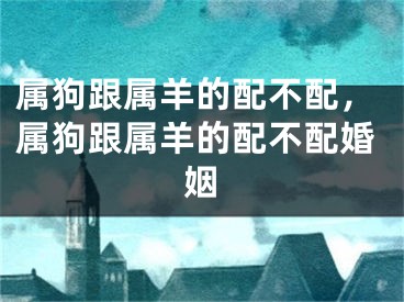 属狗跟属羊的配不配，属狗跟属羊的配不配婚姻