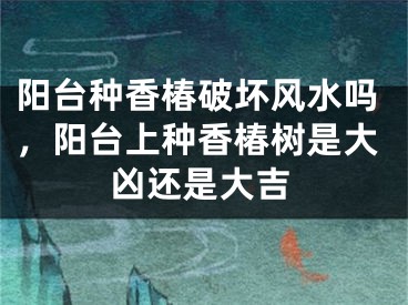 阳台种香椿破坏风水吗，阳台上种香椿树是大凶还是大吉