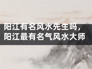 阳江有名风水先生吗，阳江最有名气风水大师