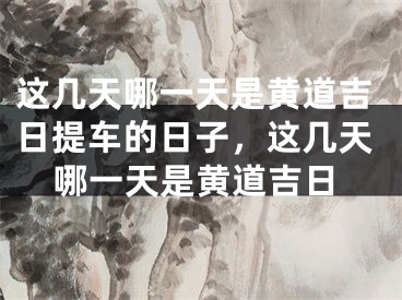 这几天哪一天是黄道吉日提车的日子，这几天哪一天是黄道吉日