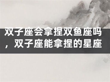双子座会拿捏双鱼座吗，双子座能拿捏的星座