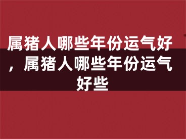 属猪人哪些年份运气好,属猪人哪些年份运气好些