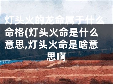 灯头火的龙命属于什么命格(灯头火命是什么意思,灯头火命是啥意思啊