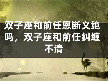 双子座和前任恩断义绝吗，双子座和前任纠缠不清