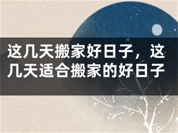 这几天搬家好日子，这几天适合搬家的好日子