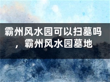 霸州风水园可以扫墓吗,霸州风水园墓地