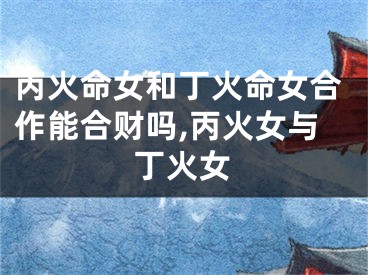 丙火命女和丁火命女合作能合财吗,丙火女与丁火女