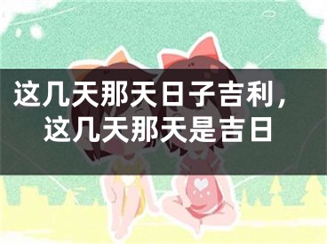 这几天那天日子吉利，这几天那天是吉日