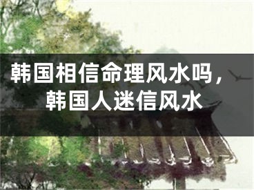 韩国相信命理风水吗,韩国人迷信风水