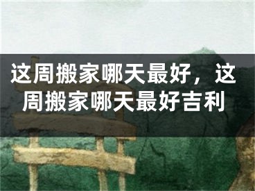 这周搬家哪天最好，这周搬家哪天最好吉利