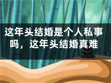 这年头结婚是个人私事吗,这年头结婚真难