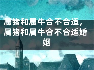 属猪和属牛合不合适,属猪和属牛合不合适婚姻