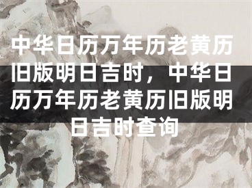 中华日历万年历老黄历旧版明日吉时，中华日历万年历老黄历旧版明日吉时查询