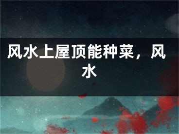 风水上屋顶能种菜，风水