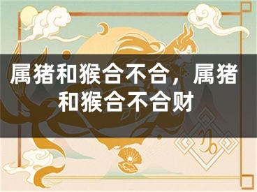 属猪和猴合不合，属猪和猴合不合财