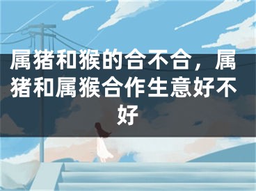 属猪和猴的合不合，属猪和属猴合作生意好不好