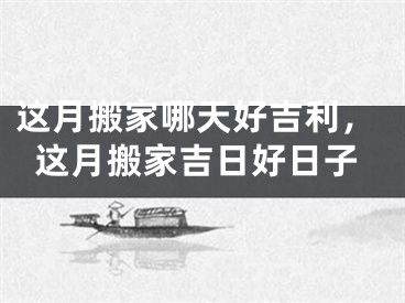 这月搬家哪天好吉利，这月搬家吉日好日子