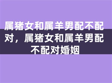 属猪女和属羊男配不配对，属猪女和属羊男配不配对婚姻