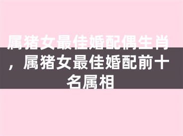 属猪女最佳婚配偶生肖，属猪女最佳婚配前十名属相