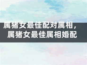 属猪女最佳配对属相，属猪女最佳属相婚配