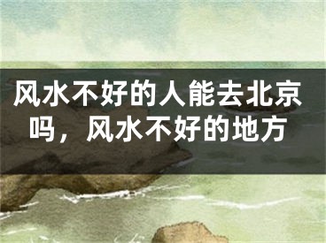 风水不好的人能去北京吗，风水不好的地方