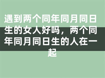 遇到两个同年同月同日生的女人好吗，两个同年同月同日生的人在一起