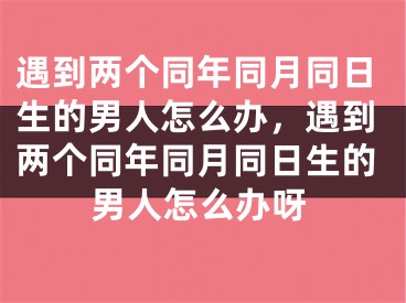 遇到两个同年同月同日生的男人怎么办，遇到两个同年同月同日生的男人怎么办呀
