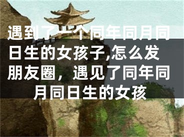 遇到了一个同年同月同日生的女孩子,怎么发朋友圈，遇见了同年同月同日生的女孩