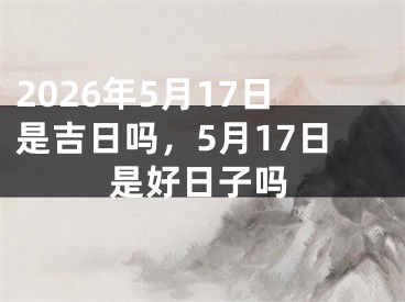 2026年5月17日是吉日吗，5月17日是好日子吗 