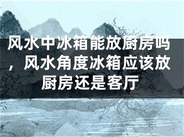 风水中冰箱能放厨房吗，风水角度冰箱应该放厨房还是客厅