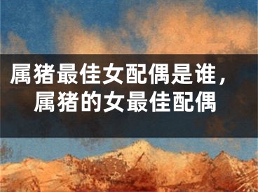 属猪最佳女配偶是谁，属猪的女最佳配偶