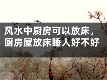 风水中厨房可以放床，厨房屋放床睡人好不好