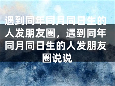 遇到同年同月同日生的人发朋友圈，遇到同年同月同日生的人发朋友圈说说